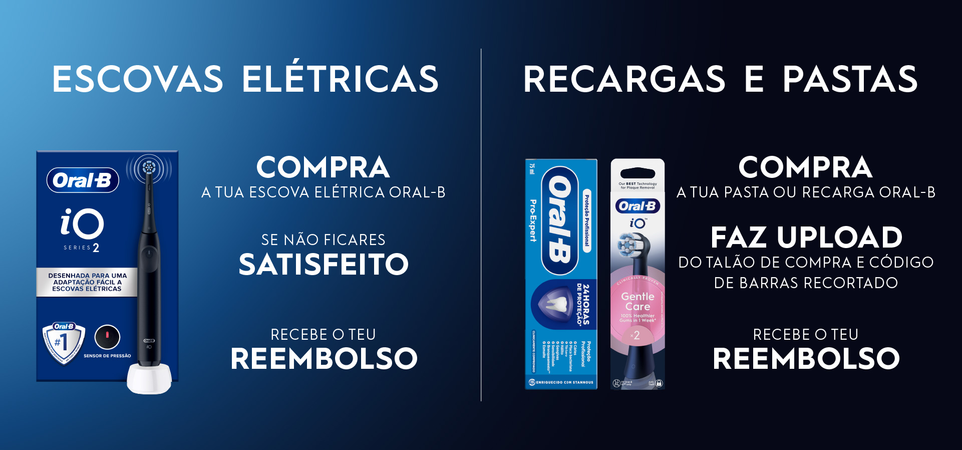À esquerda, imagem de produto: escova Oral-B iO Series 2.
Texto: Escovas elétricas. Compra a tua escova elétrica Oral-B.
Se não ficares satisfeito, recebe o teu reembolso.
Recargas e pastas.
Compra a tua pasta ou recarga Oral-B.
Faz o upload do talão de compra e do código de barras recortado.
Recebe o teu reembolso.
Imagem de pasta de dentes e cabeça de escova Oral-B.